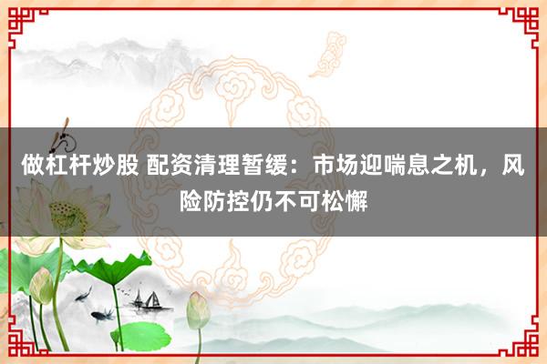 做杠桿炒股 配資清理暫緩：市場迎喘息之機(jī)，風(fēng)險防控仍不可松懈