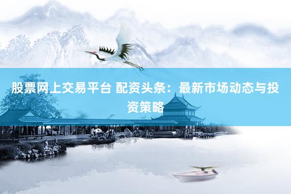 股票網(wǎng)上交易平臺 配資頭條：最新市場動態(tài)與投資策略