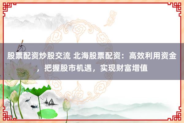 股票配資炒股交流 北海股票配資：高效利用資金，把握股市機(jī)遇，實(shí)現(xiàn)財(cái)富增值