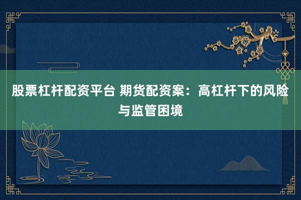 股票杠桿配資平臺(tái) 期貨配資案：高杠桿下的風(fēng)險(xiǎn)與監(jiān)管困境