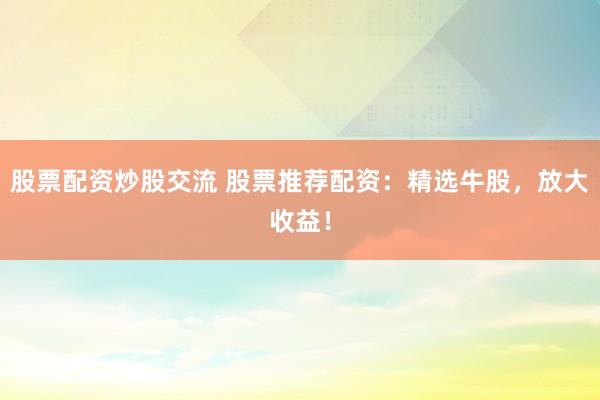 股票配資炒股交流 股票推薦配資：精選牛股，放大收益！