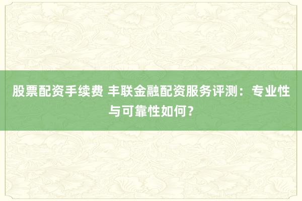 股票配資手續(xù)費(fèi) 豐聯(lián)金融配資服務(wù)評(píng)測(cè)：專業(yè)性與可靠性如何？
