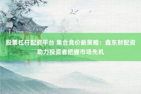 股票杠桿配資平臺(tái) 集合競價(jià)新策略：鑫東財(cái)配資助力投資者把握市場先機(jī)