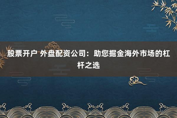 股票開戶 外盤配資公司：助您掘金海外市場的杠桿之選