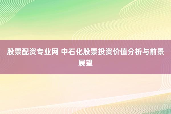 股票配資專業(yè)網 中石化股票投資價值分析與前景展望