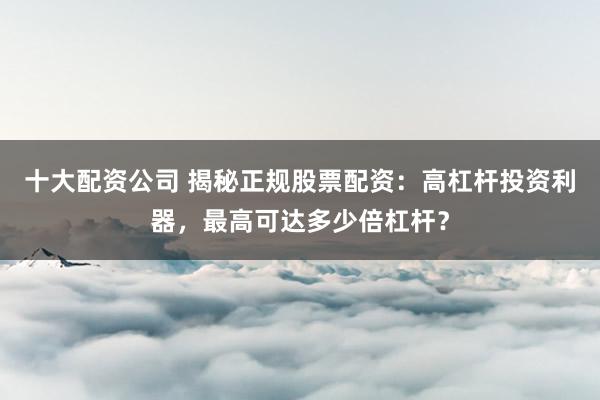 十大配資公司 揭秘正規(guī)股票配資：高杠桿投資利器，最高可達(dá)多少倍杠桿？