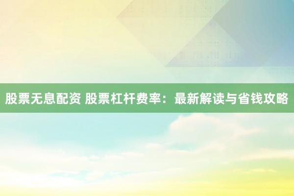 股票無息配資 股票杠桿費率：最新解讀與省錢攻略