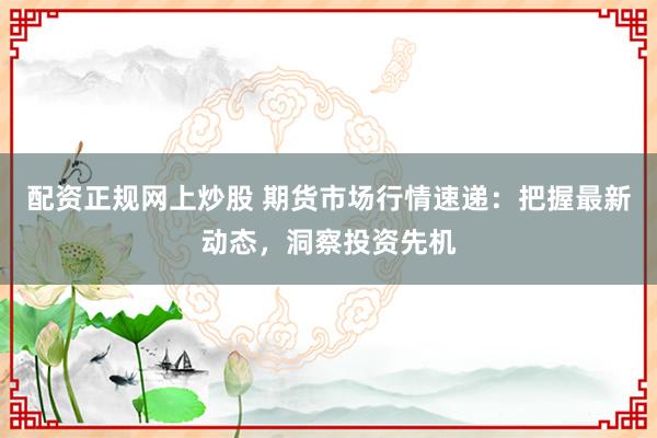 配資正規(guī)網(wǎng)上炒股 期貨市場行情速遞：把握最新動(dòng)態(tài)，洞察投資先機(jī)