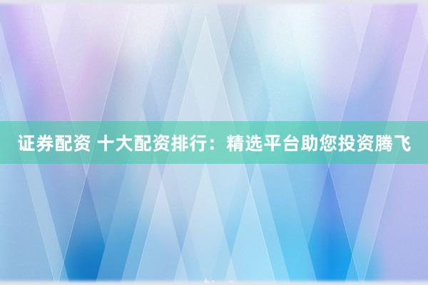 證券配資 十大配資排行：精選平臺助您投資騰飛