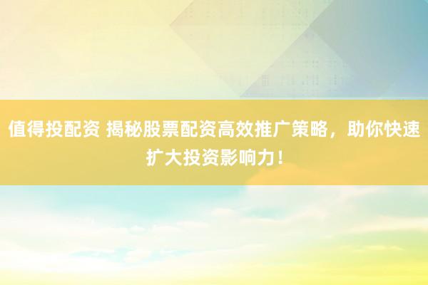 值得投配資 揭秘股票配資高效推廣策略，助你快速擴(kuò)大投資影響力！