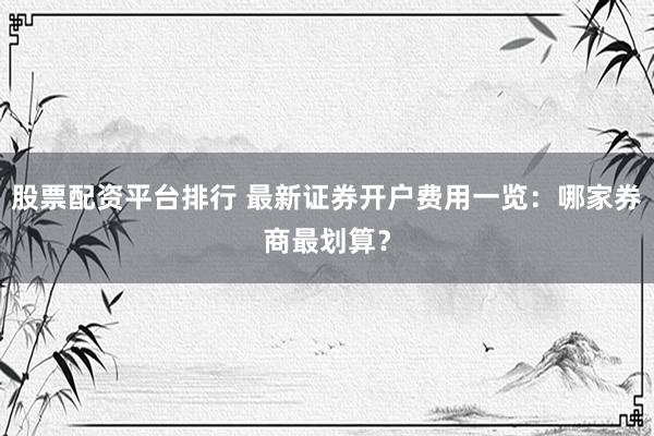 股票配資平臺排行 最新證券開戶費用一覽：哪家券商最劃算？