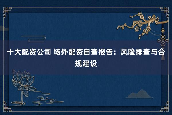 十大配資公司 場外配資自查報告：風(fēng)險排查與合規(guī)建設(shè)