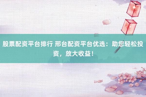 股票配資平臺(tái)排行 邢臺(tái)配資平臺(tái)優(yōu)選：助您輕松投資，放大收益！